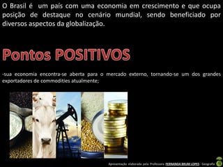 Apresentação elaborada pela Professora FERNANDA BRUM LOPES - Geografia
O Brasil é um país com uma economia em crescimento e que ocupa
posição de destaque no cenário mundial, sendo beneficiado por
diversos aspectos da globalização.
-sua economia encontra-se aberta para o mercado externo, tornando-se um dos grandes
exportadores de commodities atualmente;
 