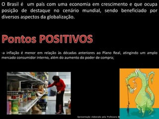 Apresentação elaborada pela Professora FERNANDA BRUM LOPES - Geografia
O Brasil é um país com uma economia em crescimento e que ocupa
posição de destaque no cenário mundial, sendo beneficiado por
diversos aspectos da globalização.
-a inflação é menor em relação às décadas anteriores ao Plano Real, atingindo um amplo
mercado consumidor interno, além do aumento do poder de compra;
 