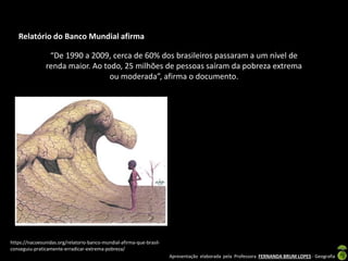 Apresentação elaborada pela Professora FERNANDA BRUM LOPES - Geografia
“De 1990 a 2009, cerca de 60% dos brasileiros passaram a um nível de
renda maior. Ao todo, 25 milhões de pessoas saíram da pobreza extrema
ou moderada”, afirma o documento.
Relatório do Banco Mundial afirma
https://nacoesunidas.org/relatorio-banco-mundial-afirma-que-brasil-
conseguiu-praticamente-erradicar-extrema-pobreza/
 