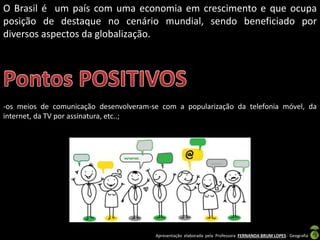 Apresentação elaborada pela Professora FERNANDA BRUM LOPES - Geografia
O Brasil é um país com uma economia em crescimento e que ocupa
posição de destaque no cenário mundial, sendo beneficiado por
diversos aspectos da globalização.
-os meios de comunicação desenvolveram-se com a popularização da telefonia móvel, da
internet, da TV por assinatura, etc..;
 