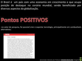 Apresentação elaborada pela Professora FERNANDA BRUM LOPES - Geografia
O Brasil é um país com uma economia em crescimento e que ocupa
posição de destaque no cenário mundial, sendo beneficiado por
diversos aspectos da globalização.
-no setor de pesquisa, foi possível criar e exportar tecnologia, principalmente em combustíveis
alternativos;
 