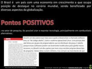 Apresentação elaborada pela Professora FERNANDA BRUM LOPES - Geografia
O Brasil é um país com uma economia em crescimento e que ocupa
posição de destaque no cenário mundial, sendo beneficiado por
diversos aspectos da globalização.
-no setor de pesquisa, foi possível criar e exportar tecnologia, principalmente em combustíveis
alternativos;
http://super.abril.com.br/tecnologia/brasil-tipo-exportacao/
 