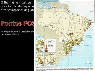Apresentação elaborada pela Professora FERNANDA BRUM LOPES - Geografia
O Brasil é um país com uma economia em crescimento e que ocupa
posição de destaque no cenário mundial, sendo beneficiado por
diversos aspectos da globalização.
-o parque industrial brasileiro tem aumentado muito e encontra-se diversificado e em processo
de descentralização;
 