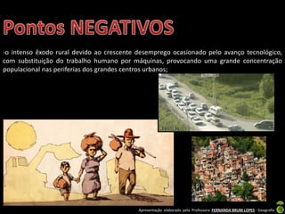 Apresentação elaborada pela Professora FERNANDA BRUM LOPES - Geografia
-o intenso êxodo rural devido ao crescente desemprego ocasionado pelo avanço tecnológico,
com substituição do trabalho humano por máquinas, provocando uma grande concentração
populacional nas periferias dos grandes centros urbanos;
 