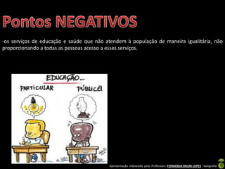 Apresentação elaborada pela Professora FERNANDA BRUM LOPES - Geografia
-os serviços de educação e saúde que não atendem à população de maneira igualitária, não
proporcionando a todas as pessoas acesso a esses serviços.
 
