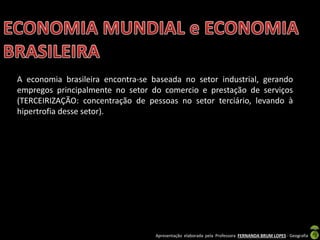 Apresentação elaborada pela Professora FERNANDA BRUM LOPES - Geografia
A economia brasileira encontra-se baseada no setor industrial, gerando
empregos principalmente no setor do comercio e prestação de serviços
(TERCEIRIZAÇÃO: concentração de pessoas no setor terciário, levando à
hipertrofia desse setor).
 