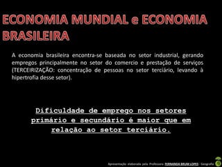 Apresentação elaborada pela Professora FERNANDA BRUM LOPES - Geografia
A economia brasileira encontra-se baseada no setor industrial, gerando
empregos principalmente no setor do comercio e prestação de serviços
(TERCEIRIZAÇÃO: concentração de pessoas no setor terciário, levando à
hipertrofia desse setor).
Dificuldade de emprego nos setores
primário e secundário é maior que em
relação ao setor terciário.
 