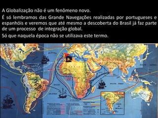 Apresentação elaborada pela Professora FERNANDA BRUM LOPES - Geografia
A Globalização não é um fenômeno novo.
É só lembramos das Grande Navegações realizadas por portugueses e
espanhóis e veremos que até mesmo a descoberta do Brasil já faz parte
de um processo de integração global.
Só que naquela época não se utilizava este termo.
 