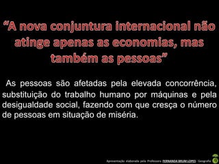 Apresentação elaborada pela Professora FERNANDA BRUM LOPES - Geografia
As pessoas são afetadas pela elevada concorrência,
substituição do trabalho humano por máquinas e pela
desigualdade social, fazendo com que cresça o número
de pessoas em situação de miséria.
 