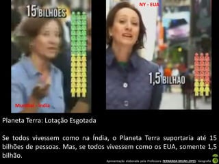 Apresentação elaborada pela Professora FERNANDA BRUM LOPES - Geografia
Planeta Terra: Lotação Esgotada
Se todos vivessem como na Índia, o Planeta Terra suportaria até 15
bilhões de pessoas. Mas, se todos vivessem como os EUA, somente 1,5
bilhão.
Mumbai - Índia
NY - EUA
 