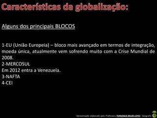 Apresentação elaborada pela Professora FERNANDA BRUM LOPES - Geografia
Alguns dos principais BLOCOS
1-EU (União Europeia) – bloco mais avançado em termos de integração,
moeda única, atualmente vem sofrendo muito com a Crise Mundial de
2008.
2-MERCOSUL
Em 2012 entra a Venezuela.
3-NAFTA
4-CEI
 