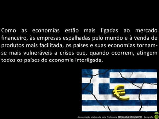 Apresentação elaborada pela Professora FERNANDA BRUM LOPES - Geografia
Como as economias estão mais ligadas ao mercado
financeiro, às empresas espalhadas pelo mundo e à venda de
produtos mais facilitada, os países e suas economias tornam-
se mais vulneráveis a crises que, quando ocorrem, atingem
todos os países de economia interligada.
 