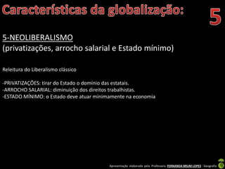 Apresentação elaborada pela Professora FERNANDA BRUM LOPES - Geografia
5-NEOLIBERALISMO
(privatizações, arrocho salarial e Estado mínimo)
Releitura do Liberalismo clássico
-PRIVATIZAÇÕES: tirar do Estado o domínio das estatais.
-ARROCHO SALARIAL: diminuição dos direitos trabalhistas.
-ESTADO MÍNIMO: o Estado deve atuar minimamente na economia
 