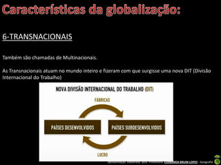 Apresentação elaborada pela Professora FERNANDA BRUM LOPES - Geografia
6-TRANSNACIONAIS
Também são chamadas de Multinacionais.
As Transnacionais atuam no mundo inteiro e fizeram com que surgisse uma nova DIT (Divisão
Internacional do Trabalho)
 