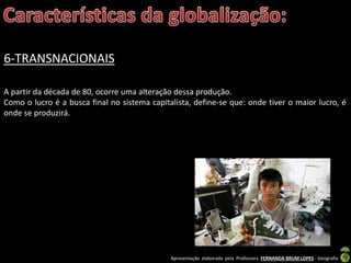 Apresentação elaborada pela Professora FERNANDA BRUM LOPES - Geografia
6-TRANSNACIONAIS
A partir da década de 80, ocorre uma alteração dessa produção.
Como o lucro é a busca final no sistema capitalista, define-se que: onde tiver o maior lucro, é
onde se produzirá.
 