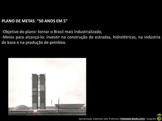 Apresentação elaborada pela Professora FERNANDA BRUM LOPES - Geografia
PLANO DE METAS: “50 ANOS EM 5”
-Objetivo do plano: tornar o Brasil mais industrializado,
-Meios para alcançá-lo: investir na construção de estradas, hidrelétricas, na indústria
de base e na produção de petróleo.
 