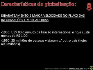 Apresentação elaborada pela Professora FERNANDA BRUM LOPES - Geografia
8)BARATEAMENTO E MAIOR VELOCIDADE NO FLUXO DAS
INFORMAÇÕES E MERCADORIAS
-1930: US$ 80 o minuto da ligação internacional e hoje custa
menos de R$ 1,00;
-1960: 25 milhões de pessoas viajaram p/ outro país (hoje:
400 milhões).
 