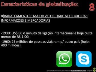 Apresentação elaborada pela Professora FERNANDA BRUM LOPES - Geografia
8)BARATEAMENTO E MAIOR VELOCIDADE NO FLUXO DAS
INFORMAÇÕES E MERCADORIAS
-1930: US$ 80 o minuto da ligação internacional e hoje custa
menos de R$ 1,00;
-1960: 25 milhões de pessoas viajaram p/ outro país (hoje:
400 milhões).
 