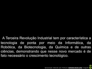 Apresentação elaborada pela Professora FERNANDA BRUM LOPES - Geografia
A Terceira Revolução Industrial tem por característica a
tecnologia de ponta por meio da Informática, da
Robótica, da Biotecnologia, da Química e de outras
ciências, demonstrando que nesse novo mercado é de
fato necessário o crescimento tecnológico.
 