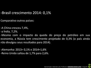 Apresentação elaborada pela Professora FERNANDA BRUM LOPES - Geografia
-Brasil crescimento 2014: 0,1%
Comparativo outros países:
-A China cresceu 7,4%,
-a Índia, 7,2%.
-Mesmo com o impacto da queda do preço do petróleo em sua
economia, a Rússia tem crescimento projetado de 0,3% (o país ainda
não divulgou seus resultados para 2014).
-Alemanha: 2013= 0,1% e 2014=1,6%
-Reino Unido saltou de 1,7% para 2,6%.
 