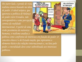 Do outro lado, o pondo de vista
realista estava baseado na ideia
de poder. O ideal utópico, que
ignorava a política de balanço
do poder entre Estados, não
corresponderia a uma percepção
correta da realidade
internacional. A partir de uma
visão pessimista da natureza
humana, o realismo analisa a
política como confronto de interesses em função do poder. O
conceito-chave é o de Estado-nação, que representa o
elemento básico das relações internacionais e, na luta pelo
poder, a moralidade deve estar subordinada aos interesses
políticos.
 