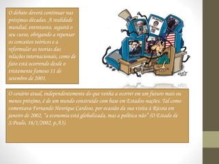O debate deverá continuar nas
próximas décadas. A realidade
mundial, entretanto, seguirá o
seu curso, obrigando a repensar
os conceitos teóricos e a
reformular as teorias das
relações internacionais, como de
fato está ocorrendo desde o
tristemente famoso 11 de
setembro de 2001.
O cenário atual, independentemente do que venha a ocorrer em um futuro mais ou
menos próximo, é de um mundo construído com base em Estados-nações. Tal como
comentava Fernando Henrique Cardoso, por ocasião da sua visita à Rússia em
janeiro de 2002, “a economia está globalizada, mas a política não” (O Estado de
S.Paulo, 16/1/2002, p.A3).
 