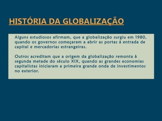 •   Alguns estudiosos afirmam, que a globalização surgiu em 1980,
    quando os governos começaram a abrir as portas á entrada de
    capital e mercadorias estrangeiras.

•   Outros acreditam que a origem da globalização remonta à
    segunda metade do século XIX, quando as grandes economias
    capitalistas iniciaram a primeira grande onda de investimentos
    no exterior.
 