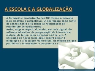 •   A formação e escolarização nas TIC tornou o mercado
    mais dinâmico e competitivo. O ciberespaço como fonte
    de conhecimento está aliado às necessidades de
    substituição de equipamento.
•   Assim, surge o negócio do ensino em rede digital, do
    software educativo, da programação de informática,
    material de testes, bases de dados on-line, etc. A
    utilização de novas tecnologias poderá ajudar à
    integração e à educação multicultural na medida em que
    possibilita o intercâmbio, a descoberta e a comunicação.
 