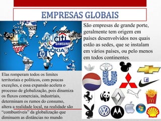 São empresas de grande porte,
geralmente tem origem em
países desenvolvidos nos quais
estão as sedes, que se instalam
em vários países, ou pelo menos
em todos continentes.
Elas romperam todos os limites
territoriais e políticos, com poucas
exceções, e essa expansão acelera o
processo de globalização, pois dinamiza
os fluxos comerciais, industriais,
determinam os rumos do consumo,
altera a realidade local, na realidade são
“combustíveis” da globalização que
diminuem as distâncias no mundo.
 