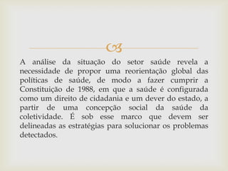 
A análise da situação do setor saúde revela a
necessidade de propor uma reorientação global das
políticas de saúde, de modo a fazer cumprir a
Constituição de 1988, em que a saúde é configurada
como um direito de cidadania e um dever do estado, a
partir de uma concepção social da saúde da
coletividade. É sob esse marco que devem ser
delineadas as estratégias para solucionar os problemas
detectados.
 