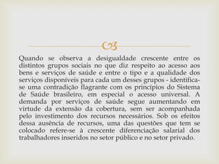 
Quando se observa a desigualdade crescente entre os
distintos grupos sociais no que diz respeito ao acesso aos
bens e serviços de saúde e entre o tipo e a qualidade dos
serviços disponíveis para cada um desses grupos - identifica-
se uma contradição flagrante com os princípios do Sistema
de Saúde brasileiro, em especial o acesso universal. A
demanda por serviços de saúde segue aumentando em
virtude da extensão da cobertura, sem ser acompanhada
pelo investimento dos recursos necessários. Sob os efeitos
dessa ausência de recursos, uma das questões que tem se
colocado refere-se à crescente diferenciação salarial dos
trabalhadores inseridos no setor público e no setor privado.
 