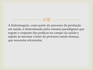 
A Enfermagem, como parte do processo de produção
em saúde, é determinada pelos mesmo paradigmas que
regem o conjunto das práticas no campo da saúde e
sujeita às mesmas visões do processo saúde-doença,
que necessita reformular.
 