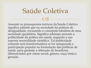 Saúde Coletiva
                
Assumir os pressupostos teóricos da Saúde Coletiva
significa admitir que na sociedade há práticas de
desigualdade, recusando a concepção idealista de uma
sociedade igualitária. Significa ademais assumir a
politicidade da prática em saúde, negando a sua
suposta neutralidade científica. Tal politicidade
somente será transformadora se for assegurada a
participação popular na formulação das políticas de
saúde, para garantir a obtenção de benefícios
diferenciados por classe social, gênero, raça/etnia e
geração.
 