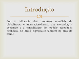 Introdução
                  
Sob a influência dos processos mundiais de
globalização e internacionalização dos mercados, a
expansão e a consolidação do modelo econômico
neoliberal no Brasil expressa-se também na área da
saúde.
 