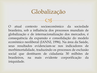 Globalização
                        
O atual contexto socioeconômico da sociedade
brasileira, sob a influência dos processos mundiais de
globalização e de internacionalização dos mercados, é
consequência da expansão e consolidação do modelo
econômico neoliberal (IANNI, 1996). Na área da Saúde,
seus resultados evidenciam-se nos indicadores de
morbimortalidade, traduzindo os processos de exclusão
social que destituem de cidadania 30 milhões de
brasileiros, na mais evidente corporificação da
iniquidade.
 