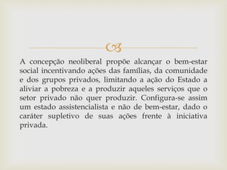 
A concepção neoliberal propõe alcançar o bem-estar
social incentivando ações das famílias, da comunidade
e dos grupos privados, limitando a ação do Estado a
aliviar a pobreza e a produzir aqueles serviços que o
setor privado não quer produzir. Configura-se assim
um estado assistencialista e não de bem-estar, dado o
caráter supletivo de suas ações frente à iniciativa
privada.
 