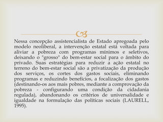  de Estado apregoada pelo
Nessa concepção assistencialista
modelo neoliberal, a intervenção estatal está voltada para
aliviar a pobreza com programas mínimos e seletivos,
deixando o "grosso" do bem-estar social para o âmbito do
privado. Suas estratégias para reduzir a ação estatal no
terreno do bem-estar social são a privatização da produção
dos serviços, os cortes dos gastos sociais, eliminando
programas e reduzindo benefícios, a focalização dos gastos
(destinando-os aos mais pobres, mediante a comprovação da
pobreza - configurando uma condição da cidadania
regulada), abandonando os critérios de universalidade e
igualdade na formulação das políticas sociais (LAURELL,
1995).
 