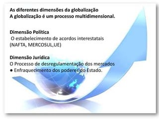 As diferentes dimensões da globalização
A globalização é um processo multidimensional.


Dimensão Política
 O estabelecimento de acordos interestatais
(NAFTA, MERCOSUL,UE)

Dimensão Jurídica
O Processo de desregulamentação dos mercados
● Enfraquecimento dos poderes do Estado.
 