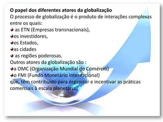 O papel dos diferentes atores da globalização
O processo de globalização é o produto de interações complexas
entre os quais:
  as ETN (Empresas transnacionais),
  os investidores,
  os Estados,
  as cidades
  as regiões poderosas.
Outros atores da globalização são :
  a OMC (Organização Mundial do Comércio)
  o FMI (Fundo Monetário Internacional)
que, têm contribuído para organizar e incentivar as práticas
comerciais à escala planetária.
 