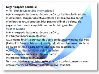 Organizações Formais:
● FMI (Fundo Monetário Internacional)
Agência especializada e autónoma da ONU;- Instituição financeira
multilateral;- Tem por objectivo colocar à disposição dos países
membros os recursosnecessários para equilibrar a balança de
pagamentos mas os empréstimos que faz têmgarantias.
●Banco Mundial-
Agência especializada e autónoma da ONU;
Instituição financeira multilateral;
Atualmente financia projetos de apoio ao desenvolvimento dos PED
(Países Em Desenvolvimento), no sentido de resolverem o problema
da dívida externa e para haver uma redução da pobreza.
●OMC (Organização Mundial de Comércio)
Agência especializada e autónoma da ONU;
Instituição financeira multilateral;-
Tem por objetivo administrar e fiscalizar os acordos comerciais com
vista a resolver os possíveis conflitos a nível mundial.
 