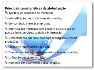 Principais características da globalização
 Modelo de economia de mercado;
 Intensificação das trocas à escala mundial;
 Concorrência entre as empresas;
 Abertura das fronteiras para permitir a circulação de
pessoa, bens, serviços, capitais e informação;
 Deslocalização das empresas para reduzir os custos de
produção;
 Crescente importância das E.T.N.;
 Domínio das trocas transnacionais e intraempresariais;
 Utilização crescente das TIC;
 Aumento das assimetrias a nível mundial.
 