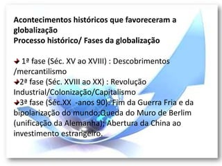 Acontecimentos históricos que favoreceram a
globalização
Processo histórico/ Fases da globalização

  1ª fase (Séc. XV ao XVIII) : Descobrimentos
/mercantilismo
  2ª fase (Séc. XVIII ao XX) : Revolução
Industrial/Colonização/Capitalismo
  3ª fase (Séc.XX -anos 90): Fim da Guerra Fria e da
bipolarização do mundo;Queda do Muro de Berlim
(unificação da Alemanha); Abertura da China ao
investimento estrangeiro.
 
