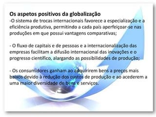 Os aspetos positivos da globalização
-O sistema de trocas internacionais favorece a especialização e a
eficiência produtiva, permitindo a cada país aperfeiçoar-se nas
produções em que possui vantagens comparativas;

- O fluxo de capitais e de pessoas e a internacionalização das
empresas facilitam a difusão internacional das inovações e o
progresso científico, alargando as possibilidades de produção;

- Os consumidores ganham ao adquirirem bens a preços mais
baixos devido à redução dos custos de produção e ao acederem a
uma maior diversidade de bens e serviços.
 