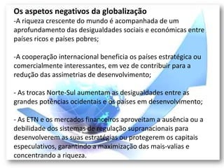 Os aspetos negativos da globalização
-A riqueza crescente do mundo é acompanhada de um
aprofundamento das desigualdades sociais e económicas entre
países ricos e países pobres;

-A cooperação internacional beneficia os países estratégica ou
comercialmente interessantes, em vez de contribuir para a
redução das assimetrias de desenvolvimento;

- As trocas Norte-Sul aumentam as desigualdades entre as
grandes potências ocidentais e os países em desenvolvimento;

- As ETN e os mercados financeiros aproveitam a ausência ou a
debilidade dos sistemas de regulação supranacionais para
desenvolverem as suas estratégias ou protegerem os capitais
especulativos, garantindo a maximização das mais-valias e
concentrando a riqueza.
 