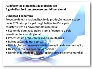 As diferentes dimensões da globalização
A globalização é um processo multidimensional.

Dimensão Económica
Processo de transnacionalização da produção levado a cabo
pelas ETN (ator principal da globalização) Principais
características da nova economia mundial:
● Economia dominada pelo sistema financeiro e pelo
investimento à escala global;
● Processos de produção flexíveis e multilocais;
● Baixos custos de transporte;
● Revolução das tecnologias de informação e de comunicação;
● Desregulação das economias nacionais;
● Domínio daTríade (EUA, UE, Japão) sobre o sistema mundial
 