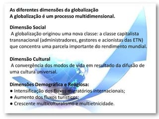 As diferentes dimensões da globalização
A globalização é um processo multidimensional.

Dimensão Social
 A globalização originou uma nova classe: a classe capitalista
transnacional (administradores, gestores e acionistas das ETN)
que concentra uma parcela importante do rendimento mundial.

Dimensão Cultural
A convergência dos modos de vida em resultado da difusão de
uma cultura universal.

Dimensões Demográfica e Religiosa:
● Intensificação dos fluxos migratórios internacionais;
● Aumento dos fluxos turísticos;
● Crescente multiculturalismo e multietnicidade.
 