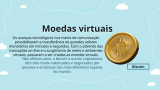 Moedas virtuais
Os avanços tecnológicos nos meios de comunicação
possibilitaram a transferência de grandes valores
monetários em minutos e segundos. Com o advento das
transações on-line e o surgimento de redes e ambientes
virtuais, passaram a ser criadas as moedas virtuais.
Bitcoin
Nos últimos anos, o bitcoin e outros criptoativos
têm sido muito valorizados e negociados por
pessoas e empresas dos mais diferentes lugares
do mundo.
 