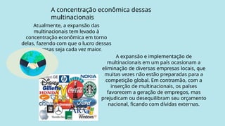 A concentração econômica dessas
multinacionais
Atualmente, a expansão das
multinacionais tem levado à
concentração econômica em torno
delas, fazendo com que o lucro dessas
empresas seja cada vez maior.
A expansão e implementação de
multinacionais em um país ocasionam a
eliminação de diversas empresas locais, que
muitas vezes não estão preparadas para a
competição global. Em contramão, com a
inserção de multinacionais, os países
favorecem a geração de empregos, mas
prejudicam ou desequilibram seu orçamento
nacional, ficando com dívidas externas.
 