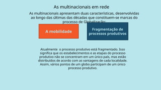 As multinacionais em rede
As multinacionais apresentam duas características, desenvolvidas
ao longo das últimas das décadas que constituem-se marcas do
processo de Globalização:
A mobilidade
Fragmentação de
processos produtivos
Atualmente o processo produtivo está fragmentado. Isso
significa que os estabelecimentos e as etapas do processo
produtivo não se concentram em um único país, mas estão
distribuídos de acordo com as vantagens de cada localidade.
Assim, vários pontos de um globo participam de um único
processo produtivo.
 