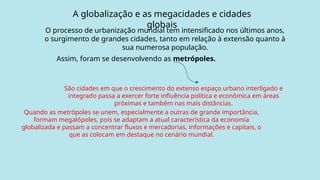 A globalização e as megacidades e cidades
globais
O processo de urbanização mundial tem intensificado nos últimos anos,
o surgimento de grandes cidades, tanto em relação à extensão quanto à
sua numerosa população.
Assim, foram se desenvolvendo as metrópoles.
São cidades em que o crescimento do extenso espaço urbano interligado e
integrado passa a exercer forte influência política e econômica em áreas
próximas e também nas mais distâncias.
Quando as metrópoles se unem, especialmente a outras de grande importância,
formam megalópoles, pois se adaptam a atual característica da economia
globalizada e passam a concentrar fluxos e mercadorias, informações e capitais, o
que as colocam em destaque no cenário mundial.
 